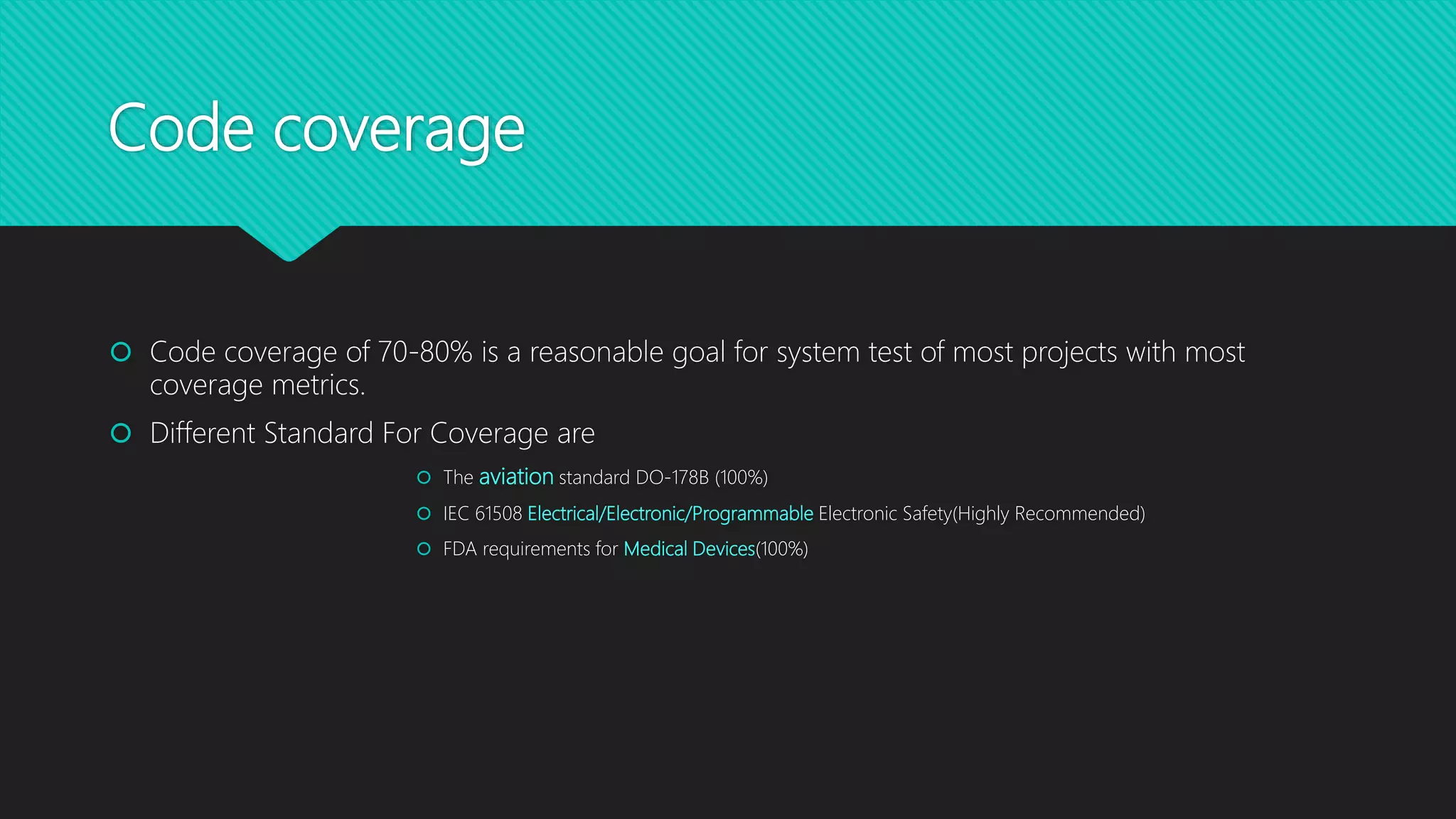 Code coverage
 Code coverage of 70-80% is a reasonable goal for system test of most projects with most
coverage metrics.
 Different Standard For Coverage are
 The aviation standard DO-178B (100%)
 IEC 61508 Electrical/Electronic/Programmable Electronic Safety(Highly Recommended)
 FDA requirements for Medical Devices(100%)
 