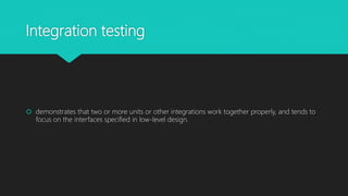 Integration testing
 demonstrates that two or more units or other integrations work together properly, and tends to
focus on the interfaces specified in low-level design.
 