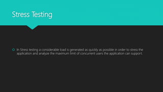 Stress Testing
 In Stress testing a considerable load is generated as quickly as possible in order to stress the
application and analyze the maximum limit of concurrent users the application can support.
 