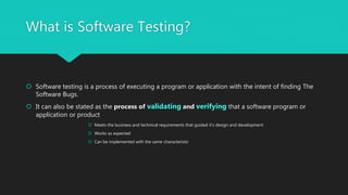 What is Software Testing?
 Software testing is a process of executing a program or application with the intent of finding The
Software Bugs.
 It can also be stated as the process of validating and verifying that a software program or
application or product
 Meets the business and technical requirements that guided it’s design and development
 Works as expected
 Can be implemented with the same characteristic
 