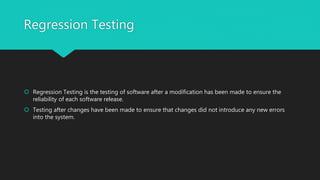 Regression Testing
 Regression Testing is the testing of software after a modification has been made to ensure the
reliability of each software release.
 Testing after changes have been made to ensure that changes did not introduce any new errors
into the system.
 