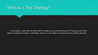What Is a Test Strategy?
It provides a road map that describes the steps to be conducted as part of testing, when these
steps are planned and then undertaken, and how much effort, time and resources will be required.
 