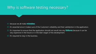 Why is software testing necessary?
 because we all make mistakes.
 It’s essential since it makes sure of the Customer’s reliability and their satisfaction in the application.
 It’s important to ensure that the application should not result into any failures because it can be
very expensive in the future or in the later stages of the development.
 It’s required to stay in the business.
 