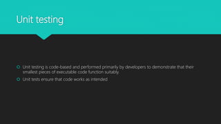 Unit testing
 Unit testing is code-based and performed primarily by developers to demonstrate that their
smallest pieces of executable code function suitably.
 Unit tests ensure that code works as intended
 