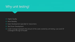 Why unit testing!
 Higher Quality
 More flexibility
 Easer Development (specially for newcomers)
 Test Driven Development
 Code Coverage represents the amount of the code covered by unit testing. Low Level Of
Coverage Is the sign of trouble
 