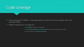 Code coverage
 Code coverage of 70-80% is a reasonable goal for system test of most projects with most
coverage metrics.
 Different Standard For Coverage are
 The aviation standard DO-178B (100%)
 IEC 61508 Electrical/Electronic/Programmable Electronic Safety(Highly Recommended)
 FDA requirements for Medical Devices(100%)
 