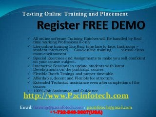 Testing Online Training and Placement



    All online software Training Batches will Be handled by Real
       time working Professionals only.
      Live online training like Real time face to face, Instructor –
       student interaction. Good online training           virtual class
       room environment.
      Special Exercises and Assignments to make you self-confident
       on your course subject.
      Interactive Sessions to update students with latest
       Developments on the particular course.
      Flexible Batch Timings and proper timetable.
      Affordable, decent and Flexible fee structure.
      Extended Technical assistance even after completion of the
       course.
      100% Job Assistance and Guidance.
 http://www.P2cinfotech.com
Email: training@p2cinfotech.com / p2cinfotech@gmail.com
               +1-732-546-3607(USA)
 