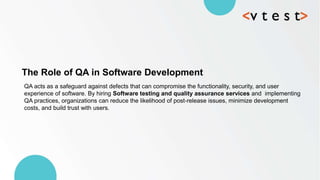 QA acts as a safeguard against defects that can compromise the functionality, security, and user
experience of software. By hiring Software testing and quality assurance services and implementing
QA practices, organizations can reduce the likelihood of post-release issues, minimize development
costs, and build trust with users.
The Role of QA in Software Development
 