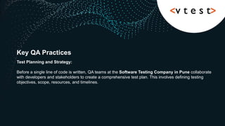 Key QA Practices
Test Planning and Strategy:
Before a single line of code is written, QA teams at the Software Testing Company in Pune collaborate
with developers and stakeholders to create a comprehensive test plan. This involves defining testing
objectives, scope, resources, and timelines.
 