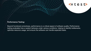 Performance Testing:
Beyond functional correctness, performance is a critical aspect of software quality. Performance
testing evaluates how a system behaves under various conditions, helping to identify bottlenecks,
optimize resource usage, and ensure the software can handle expected loads.
 