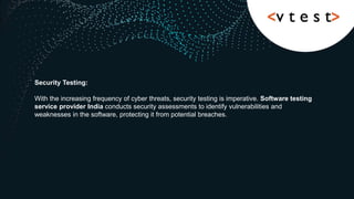 Security Testing:
With the increasing frequency of cyber threats, security testing is imperative. Software testing
service provider India conducts security assessments to identify vulnerabilities and
weaknesses in the software, protecting it from potential breaches.
 