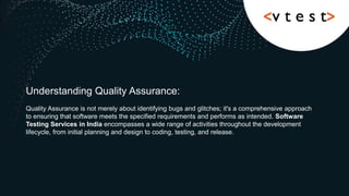 Understanding Quality Assurance:
Quality Assurance is not merely about identifying bugs and glitches; it's a comprehensive approach
to ensuring that software meets the specified requirements and performs as intended. Software
Testing Services in India encompasses a wide range of activities throughout the development
lifecycle, from initial planning and design to coding, testing, and release.
 