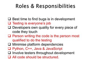  Best time to find bugs is in development
 Testing is everyone’s job
 Developers own quality for every piece of
  code they touch
 Person writing the code is the person most
  qualified to do the testing
 Minimise platform dependencies
 Python, C++, Java & JavaScript
 Involve testers throughout development
 All code should be structured.
 
