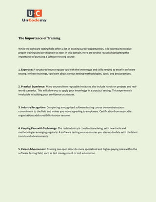 The Importance of Training
While the software testing field offers a lot of exciting career opportunities, it is essential to receive
proper training and certification to excel in this domain. Here are several reasons highlighting the
importance of pursuing a software testing course:
1. Expertise: A structured course equips you with the knowledge and skills needed to excel in software
testing. In these trainings, you learn about various testing methodologies, tools, and best practices.
2. Practical Experience: Many courses from reputable institutes also include hands-on projects and real-
world scenarios. This will allow you to apply your knowledge in a practical setting. This experience is
invaluable in building your confidence as a tester.
3. Industry Recognition: Completing a recognized software testing course demonstrates your
commitment to the field and makes you more appealing to employers. Certification from reputable
organizations adds credibility to your resume.
4. Keeping Pace with Technology: The tech industry is constantly evolving, with new tools and
methodologies emerging regularly. A software testing course ensures you stay up-to-date with the latest
trends and advancements.
5. Career Advancement: Training can open doors to more specialized and higher-paying roles within the
software testing field, such as test management or test automation.
 