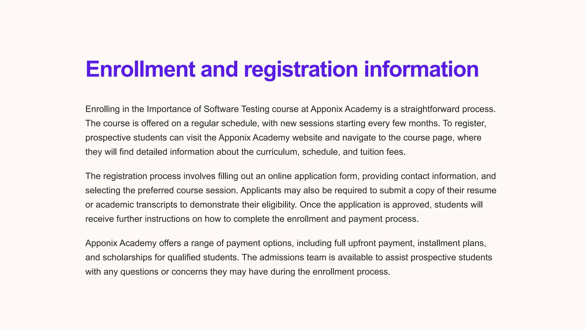 Enrollment and registration information
Enrolling in the Importance of Software Testing course at Apponix Academy is a straightforward process.
The course is offered on a regular schedule, with new sessions starting every few months. To register,
prospective students can visit the Apponix Academy website and navigate to the course page, where
they will find detailed information about the curriculum, schedule, and tuition fees.
The registration process involves filling out an online application form, providing contact information, and
selecting the preferred course session. Applicants may also be required to submit a copy of their resume
or academic transcripts to demonstrate their eligibility. Once the application is approved, students will
receive further instructions on how to complete the enrollment and payment process.
Apponix Academy offers a range of payment options, including full upfront payment, installment plans,
and scholarships for qualified students. The admissions team is available to assist prospective students
with any questions or concerns they may have during the enrollment process.
 