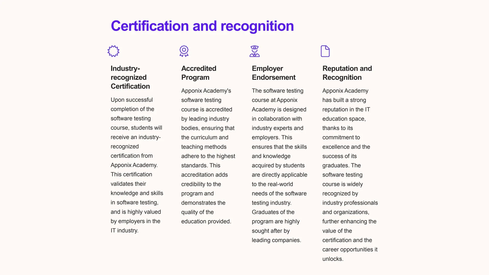 Certification and recognition
Industry-
recognized
Certification
Upon successful
completion of the
software testing
course, students will
receive an industry-
recognized
certification from
Apponix Academy.
This certification
validates their
knowledge and skills
in software testing,
and is highly valued
by employers in the
IT industry.
Accredited
Program
Apponix Academy's
software testing
course is accredited
by leading industry
bodies, ensuring that
the curriculum and
teaching methods
adhere to the highest
standards. This
accreditation adds
credibility to the
program and
demonstrates the
quality of the
education provided.
Employer
Endorsement
The software testing
course at Apponix
Academy is designed
in collaboration with
industry experts and
employers. This
ensures that the skills
and knowledge
acquired by students
are directly applicable
to the real-world
needs of the software
testing industry.
Graduates of the
program are highly
sought after by
leading companies.
Reputation and
Recognition
Apponix Academy
has built a strong
reputation in the IT
education space,
thanks to its
commitment to
excellence and the
success of its
graduates. The
software testing
course is widely
recognized by
industry professionals
and organizations,
further enhancing the
value of the
certification and the
career opportunities it
unlocks.
 