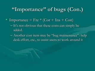 “Importance” of bugs (Con.)
• Importance = Fre * (Cor + Ins + Con)
– It’s not obvious that these costs can simply be
added.
– Another cost item may be “bug maintenance”: help
desk effort, etc., to assist users to work around it

 