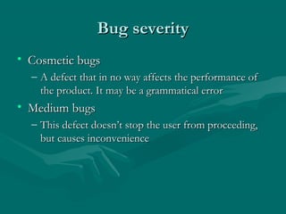 Bug severity
• Cosmetic bugs
– A defect that in no way affects the performance of
the product. It may be a grammatical error

• Medium bugs
– This defect doesn’t stop the user from proceeding,
but causes inconvenience

 