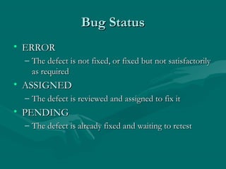 Bug Status
• ERROR
– The defect is not fixed, or fixed but not satisfactorily
as required

• ASSIGNED
– The defect is reviewed and assigned to fix it

• PENDING
– The defect is already fixed and waiting to retest

 