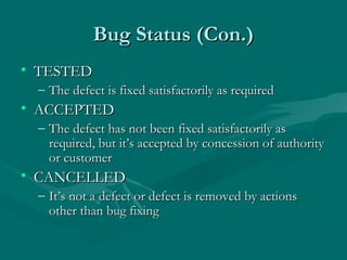 Bug Status (Con.)
• TESTED
– The defect is fixed satisfactorily as required

• ACCEPTED
– The defect has not been fixed satisfactorily as
required, but it’s accepted by concession of authority
or customer

• CANCELLED
– It’s not a defect or defect is removed by actions
other than bug fixing

 