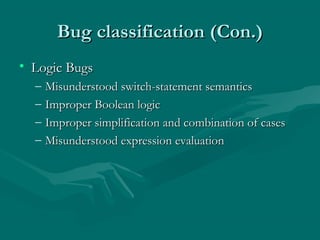 Bug classification (Con.)
• Logic Bugs
–
–
–
–

Misunderstood switch-statement semantics
Improper Boolean logic
Improper simplification and combination of cases
Misunderstood expression evaluation

 