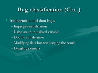 Bug classification (Con.)
• Initialization and data bugs
–
–
–
–
–

Improper initialization
Using an un-initialized variable
Double initialization
Modifying data but not keeping the result
Dangling pointers

 