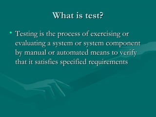 What is test?
• Testing is the process of exercising or
evaluating a system or system component
by manual or automated means to verify
that it satisfies specified requirements

 