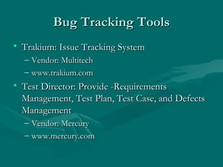 Bug Tracking Tools
• Trakium: Issue Tracking System
–
–

Vendor: Multitech
www.trakium.com

• Test Director: Provide -Requirements
Management, Test Plan, Test Case, and Defects
Management
–
–

Vendor: Mercury
www.mercury.com

 