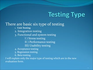 There are basic six type of testing
        1. Unit Testing
        2. Integration testing
        3. Functional and system testing
                I ) Stress testing
                II ) Performance testing
                III) Usability testing
         4. Acceptance testing
         5. Regression testing
         6. Beta testing
I will explain only the major type of testing which are in the new
evaluation form.

                                                                     1
 
