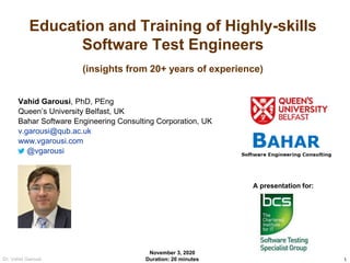 1Dr. Vahid Garousi
Education and Training of Highly-skills
Software Test Engineers
(insights from 20+ years of experience)
Vahid Garousi, PhD, PEng
Queen’s University Belfast, UK
Bahar Software Engineering Consulting Corporation, UK
v.garousi@qub.ac.uk
www.vgarousi.com
@vgarousi
A presentation for:
November 3, 2020
Duration: 20 minutes
 