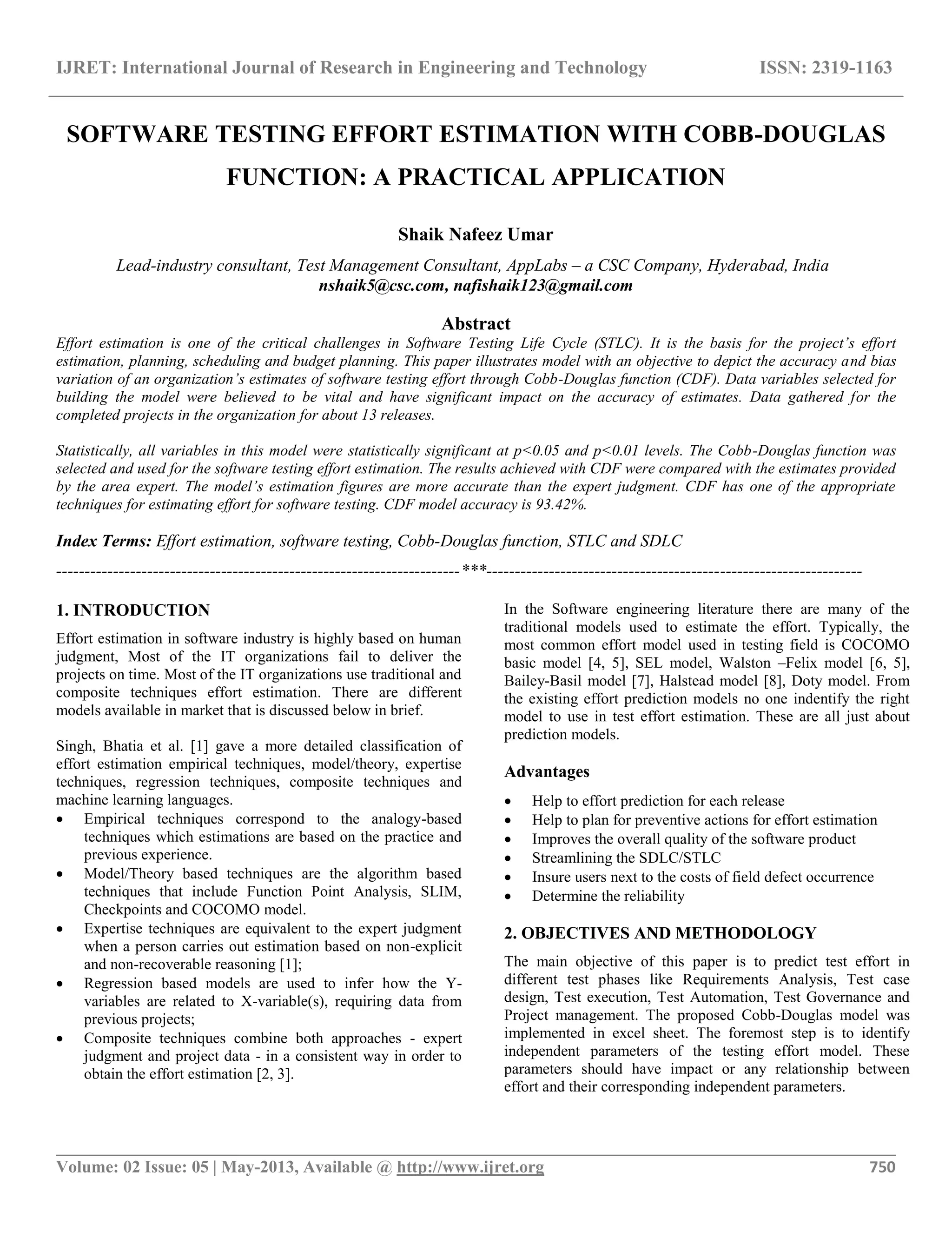 IJRET: International Journal of Research in Engineering and Technology ISSN: 2319-1163 __________________________________________________________________________________________ Volume: 02 Issue: 05 | May-2013, Available @ http://www.ijret.org 750 SOFTWARE TESTING EFFORT ESTIMATION WITH COBB-DOUGLAS FUNCTION: A PRACTICAL APPLICATION Shaik Nafeez Umar Lead-industry consultant, Test Management Consultant, AppLabs – a CSC Company, Hyderabad, India nshaik5@csc.com, nafishaik123@gmail.com Abstract Effort estimation is one of the critical challenges in Software Testing Life Cycle (STLC). It is the basis for the project’s effort estimation, planning, scheduling and budget planning. This paper illustrates model with an objective to depict the accuracy and bias variation of an organization’s estimates of software testing effort through Cobb-Douglas function (CDF). Data variables selected for building the model were believed to be vital and have significant impact on the accuracy of estimates. Data gathered for the completed projects in the organization for about 13 releases. Statistically, all variables in this model were statistically significant at p<0.05 and p<0.01 levels. The Cobb-Douglas function was selected and used for the software testing effort estimation. The results achieved with CDF were compared with the estimates provided by the area expert. The model’s estimation figures are more accurate than the expert judgment. CDF has one of the appropriate techniques for estimating effort for software testing. CDF model accuracy is 93.42%. Index Terms: Effort estimation, software testing, Cobb-Douglas function, STLC and SDLC -----------------------------------------------------------------------***------------------------------------------------------------------ 1. INTRODUCTION Effort estimation in software industry is highly based on human judgment, Most of the IT organizations fail to deliver the projects on time. Most of the IT organizations use traditional and composite techniques effort estimation. There are different models available in market that is discussed below in brief. Singh, Bhatia et al. [1] gave a more detailed classification of effort estimation empirical techniques, model/theory, expertise techniques, regression techniques, composite techniques and machine learning languages.  Empirical techniques correspond to the analogy-based techniques which estimations are based on the practice and previous experience.  Model/Theory based techniques are the algorithm based techniques that include Function Point Analysis, SLIM, Checkpoints and COCOMO model.  Expertise techniques are equivalent to the expert judgment when a person carries out estimation based on non-explicit and non-recoverable reasoning [1];  Regression based models are used to infer how the Y- variables are related to X-variable(s), requiring data from previous projects;  Composite techniques combine both approaches - expert judgment and project data - in a consistent way in order to obtain the effort estimation [2, 3]. In the Software engineering literature there are many of the traditional models used to estimate the effort. Typically, the most common effort model used in testing field is COCOMO basic model [4, 5], SEL model, Walston –Felix model [6, 5], Bailey-Basil model [7], Halstead model [8], Doty model. From the existing effort prediction models no one indentify the right model to use in test effort estimation. These are all just about prediction models. Advantages  Help to effort prediction for each release  Help to plan for preventive actions for effort estimation  Improves the overall quality of the software product  Streamlining the SDLC/STLC  Insure users next to the costs of field defect occurrence  Determine the reliability 2. OBJECTIVES AND METHODOLOGY The main objective of this paper is to predict test effort in different test phases like Requirements Analysis, Test case design, Test execution, Test Automation, Test Governance and Project management. The proposed Cobb-Douglas model was implemented in excel sheet. The foremost step is to identify independent parameters of the testing effort model. These parameters should have impact or any relationship between effort and their corresponding independent parameters. 