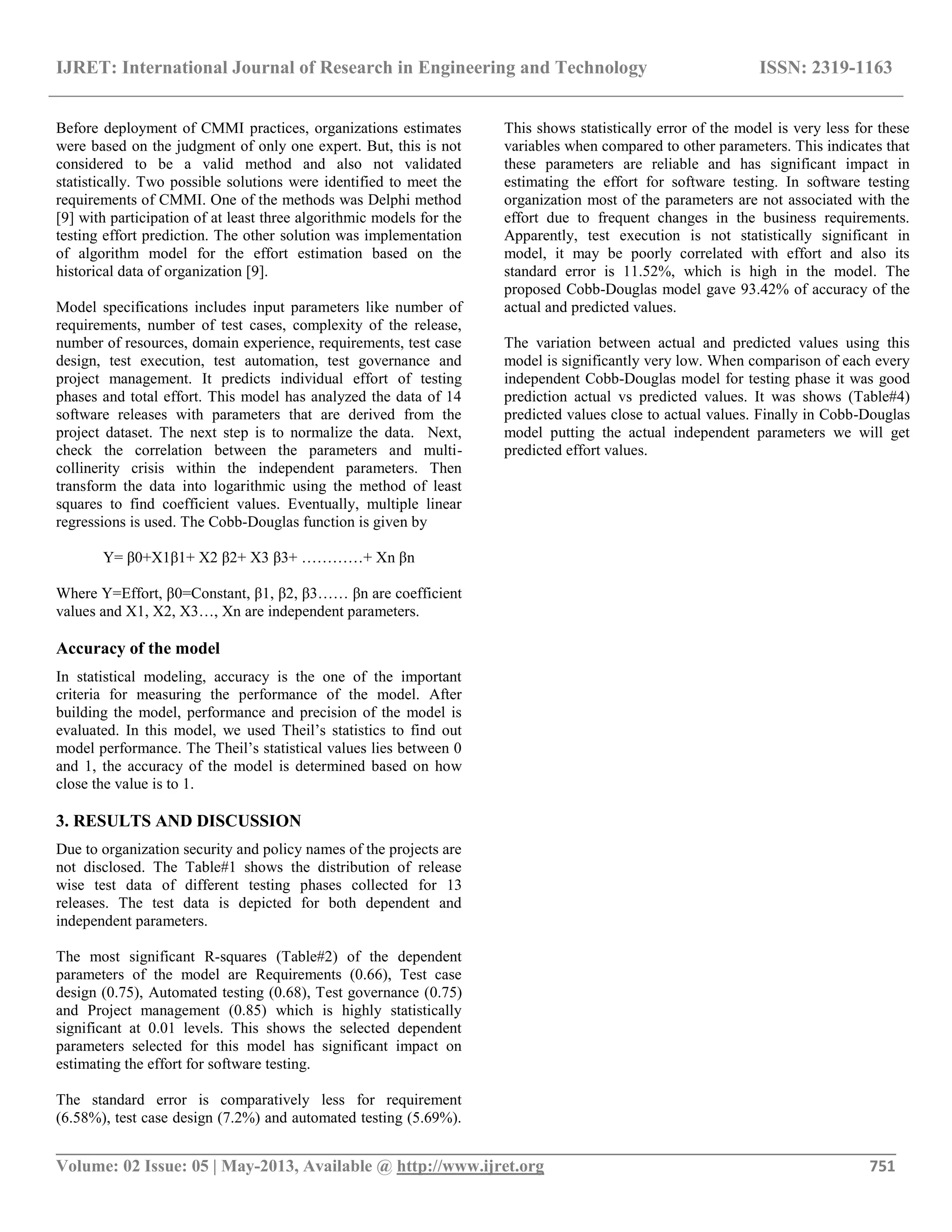 IJRET: International Journal of Research in Engineering and Technology ISSN: 2319-1163 __________________________________________________________________________________________ Volume: 02 Issue: 05 | May-2013, Available @ http://www.ijret.org 751 Before deployment of CMMI practices, organizations estimates were based on the judgment of only one expert. But, this is not considered to be a valid method and also not validated statistically. Two possible solutions were identified to meet the requirements of CMMI. One of the methods was Delphi method [9] with participation of at least three algorithmic models for the testing effort prediction. The other solution was implementation of algorithm model for the effort estimation based on the historical data of organization [9]. Model specifications includes input parameters like number of requirements, number of test cases, complexity of the release, number of resources, domain experience, requirements, test case design, test execution, test automation, test governance and project management. It predicts individual effort of testing phases and total effort. This model has analyzed the data of 14 software releases with parameters that are derived from the project dataset. The next step is to normalize the data. Next, check the correlation between the parameters and multi- collinerity crisis within the independent parameters. Then transform the data into logarithmic using the method of least squares to find coefficient values. Eventually, multiple linear regressions is used. The Cobb-Douglas function is given by Y= β0+X1β1+ X2 β2+ X3 β3+ …………+ Xn βn Where Y=Effort, β0=Constant, β1, β2, β3…… βn are coefficient values and X1, X2, X3…, Xn are independent parameters. Accuracy of the model In statistical modeling, accuracy is the one of the important criteria for measuring the performance of the model. After building the model, performance and precision of the model is evaluated. In this model, we used Theil’s statistics to find out model performance. The Theil’s statistical values lies between 0 and 1, the accuracy of the model is determined based on how close the value is to 1. 3. RESULTS AND DISCUSSION Due to organization security and policy names of the projects are not disclosed. The Table#1 shows the distribution of release wise test data of different testing phases collected for 13 releases. The test data is depicted for both dependent and independent parameters. The most significant R-squares (Table#2) of the dependent parameters of the model are Requirements (0.66), Test case design (0.75), Automated testing (0.68), Test governance (0.75) and Project management (0.85) which is highly statistically significant at 0.01 levels. This shows the selected dependent parameters selected for this model has significant impact on estimating the effort for software testing. The standard error is comparatively less for requirement (6.58%), test case design (7.2%) and automated testing (5.69%). This shows statistically error of the model is very less for these variables when compared to other parameters. This indicates that these parameters are reliable and has significant impact in estimating the effort for software testing. In software testing organization most of the parameters are not associated with the effort due to frequent changes in the business requirements. Apparently, test execution is not statistically significant in model, it may be poorly correlated with effort and also its standard error is 11.52%, which is high in the model. The proposed Cobb-Douglas model gave 93.42% of accuracy of the actual and predicted values. The variation between actual and predicted values using this model is significantly very low. When comparison of each every independent Cobb-Douglas model for testing phase it was good prediction actual vs predicted values. It was shows (Table#4) predicted values close to actual values. Finally in Cobb-Douglas model putting the actual independent parameters we will get predicted effort values. 