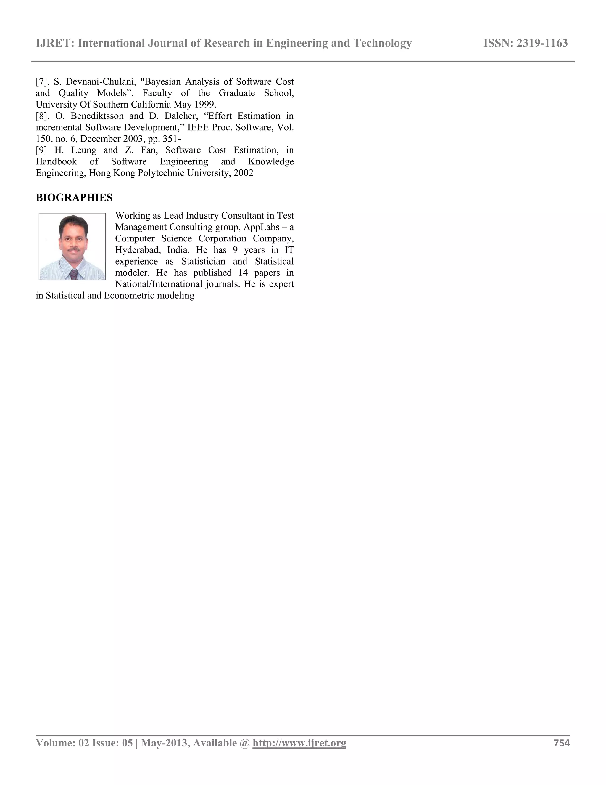 IJRET: International Journal of Research in Engineering and Technology ISSN: 2319-1163 __________________________________________________________________________________________ Volume: 02 Issue: 05 | May-2013, Available @ http://www.ijret.org 754 [7]. S. Devnani-Chulani, "Bayesian Analysis of Software Cost and Quality Models”. Faculty of the Graduate School, University Of Southern California May 1999. [8]. O. Benediktsson and D. Dalcher, “Effort Estimation in incremental Software Development,” IEEE Proc. Software, Vol. 150, no. 6, December 2003, pp. 351- [9] H. Leung and Z. Fan, Software Cost Estimation, in Handbook of Software Engineering and Knowledge Engineering, Hong Kong Polytechnic University, 2002 BIOGRAPHIES Working as Lead Industry Consultant in Test Management Consulting group, AppLabs – a Computer Science Corporation Company, Hyderabad, India. He has 9 years in IT experience as Statistician and Statistical modeler. He has published 14 papers in National/International journals. He is expert in Statistical and Econometric modeling 