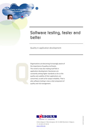 Quality in application development




Organisations are becoming increasingly aware of
the importance of quality at all levels.
This trend is now also making itself felt in
application development. Businesses are
constantly setting higher standards as far as the
quality and usability of their applications are
concerned, as well as for output reliability. That is
why software testing is now a vital component of
quality and risk management.                                              SWTEST180210ENG




         Ordina Belgium • Blarenberglaan 3B • B-2800 Mechelen • Belgium
          +32 (0)15 29 58 58
         www.ordina.be
 