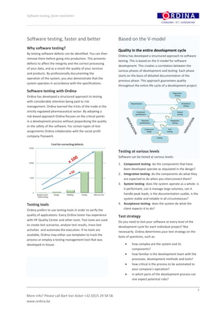 Software testing, faster and better




Software testing, faster and better                           Based on the V-model
Why software testing?
                                                              Quality in the entire development cycle
By testing software defects can be identified. You can then
                                                              Ordina has developed a structured approach to software
remove them before going into production. This prevents
                                                              testing. This is based on the V-model for software
defects to affect the integrity and the correct processing
                                                              development. This creates a correlation between the
of your data, and as a result the quality of your services
                                                              various phases of development and testing. Each phase
and products. By professionally documenting the
                                                              starts on the basis of detailed documentation of the
operation of the system, you also demonstrate that the
                                                              previous phase. This approach guarantees quality
system operates in accordance with the specifications.
                                                              throughout the entire life cycle of a development project.
Software testing with Ordina
Ordina has developed a structured approach to testing
with considerable attention being paid to risk
management. Ordina learned the tricks of the trade in the
strictly regulated pharmaceutical sector. By adopting a
risk-based approach Ordina focuses on the critical points
in a development process without jeopardising the quality
or the safety of the software. For certain types of test
assignments Ordina collaborates with the social profit
company Passwerk.



                                                              Testing at various levels
                                                              Software can be tested at various levels:

                                                              1. Component testing: do the components that have
                                                                 been developed operate as stipulated in the design?
                                                              2. Integration testing: do the components do what they
                                                                 are expected to do when you interconnect them?
                                                              3. System testing: does the system operate as a whole: is
                                                                 it performant, can it manage large volumes, can it
                                                                 handle peak loads, is the documentation usable, is the
                                                                 system stable and reliable in all circumstances?
Testing tools                                                 4. Acceptance testing: does the system do what the
Ordina prefers to use testing tools in order to verify the       client expects it to do?
quality of applications. Every Ordina tester has experience   Test strategy
with HP Quality Center and other tools. Test tools are used
                                                              Do you need to test your software at every level of the
to create test scenarios, analyze test results, trace test
                                                              development cycle for each individual project? Not
activities and automate the execution. If no tools are
                                                              necessarily. Ordina determines your test strategy on the
available, Ordina may either use templates to track the
                                                              basis of questions, such as:
process or employ a testing management tool that was
developed in-house.                                                     how complex are the system and its
                                                                        components?
                                                                        how familiar is the development team with the
                                                                        processes, development methods and tools?
                                                                        how critical is the process to be automated to
                                                                        your company’s operation?
                                                                        in which parts of the development process can
                                                                        one expect potential risks?


                                                                                                                           2

More info? Please call Bart Van Acker +32 (0)15 29 58 58.
www.ordina.be
 