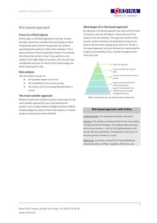 Software testing, faster and better




Risk-based approach                                             Advantages of a risk-based approach
                                                                By adopting a risk-based approach you map out the critical
Focus on critical aspects                                       risk factors, and you will obtain a clearer picture of the
Ordina takes a risk-based approach to testing. Its basic        scope for the test activities. The approach clarifies which
principle: spend your valuable time and energy on those         records, system activities and application processes you
components which present the greatest risk, without             have to monitor when setting up an audit trail. Finally, a
jeopardising the quality or safety of the software. This is     risk-based approach can form the basis for monitoring the
logical, because critical components require more testing       integrity and reliability of your records throughout their
than those that are less critical. If you perform a risk        entire life cycle.
analysis at the right stages of a project, then you will save
considerable amounts of money at the testing stage and
                                                                                                   Justify the approach
when executing the code.
                                                                                                   Scale up or down the required
Risk analysis                                                                                      effort

The risk analysis focuses on:                                                                      Focus on critical functions of your
                                                                                                   process
          the possible impact of an error;
          the probability of an error occurring;                                                   Support successful process &
                                                                                                   system development
          the chance of an error being detected when it                                            Support maintenance of the
          occurs.                                                                                  qualified state, the change
                                                                                                   management process
The most suitable approach
                                                                     With a risk analysis you will achieve several objectives.
Based on experience and best practice, Ordina opts for the
most suitable approach for your new development
project– such as Failure Mode and Effects Analysis (FMEA),
Ishikawa diagrams, Fault or Event Tree Analysis, or Hazard               Risk-based approach with Ordina
Analysis Critical Control Point (HACCP).
                                                                Implementation: An experienced quality consultant

                                                                Scenario: The quality consultant performs the risk analysis
                                                                and documents the findings. The analysis takes two days
                                                                per business process – one for the implementation and
                                                                one for the documentation. Participation of key users or
                                                                business process owners is crucial.

                                                                References: e.g. Alcon, Institute for Tropical Medicine,
                                                                Johnson & Johnson, Pfizer, Qualiphar, Red Cross, etc.




                                                                                                                                         3

More info? Please call Bart Van Acker +32 (0)15 29 58 58.
www.ordina.be
 