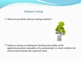 Software Testing
What do you think software testing could be?
Software testing is nothing but checking the quality of the
applicationsystem manually or by automating it to check whether the
actual result matches the expected result
 