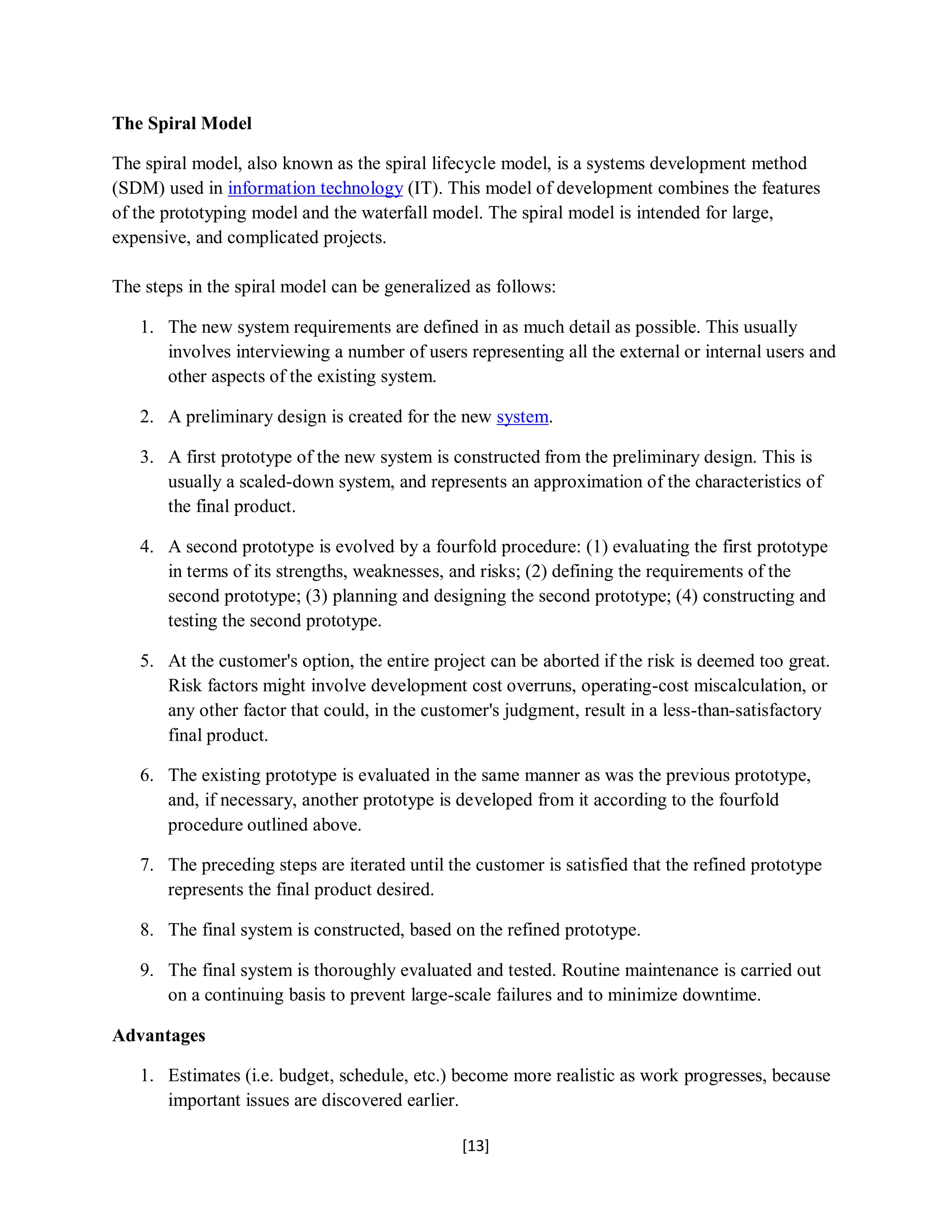 [13]
The Spiral Model
The spiral model, also known as the spiral lifecycle model, is a systems development method
(SDM) used in information technology (IT). This model of development combines the features
of the prototyping model and the waterfall model. The spiral model is intended for large,
expensive, and complicated projects.
The steps in the spiral model can be generalized as follows:
1. The new system requirements are defined in as much detail as possible. This usually
involves interviewing a number of users representing all the external or internal users and
other aspects of the existing system.
2. A preliminary design is created for the new system.
3. A first prototype of the new system is constructed from the preliminary design. This is
usually a scaled-down system, and represents an approximation of the characteristics of
the final product.
4. A second prototype is evolved by a fourfold procedure: (1) evaluating the first prototype
in terms of its strengths, weaknesses, and risks; (2) defining the requirements of the
second prototype; (3) planning and designing the second prototype; (4) constructing and
testing the second prototype.
5. At the customer's option, the entire project can be aborted if the risk is deemed too great.
Risk factors might involve development cost overruns, operating-cost miscalculation, or
any other factor that could, in the customer's judgment, result in a less-than-satisfactory
final product.
6. The existing prototype is evaluated in the same manner as was the previous prototype,
and, if necessary, another prototype is developed from it according to the fourfold
procedure outlined above.
7. The preceding steps are iterated until the customer is satisfied that the refined prototype
represents the final product desired.
8. The final system is constructed, based on the refined prototype.
9. The final system is thoroughly evaluated and tested. Routine maintenance is carried out
on a continuing basis to prevent large-scale failures and to minimize downtime.
Advantages
1. Estimates (i.e. budget, schedule, etc.) become more realistic as work progresses, because
important issues are discovered earlier.
 
