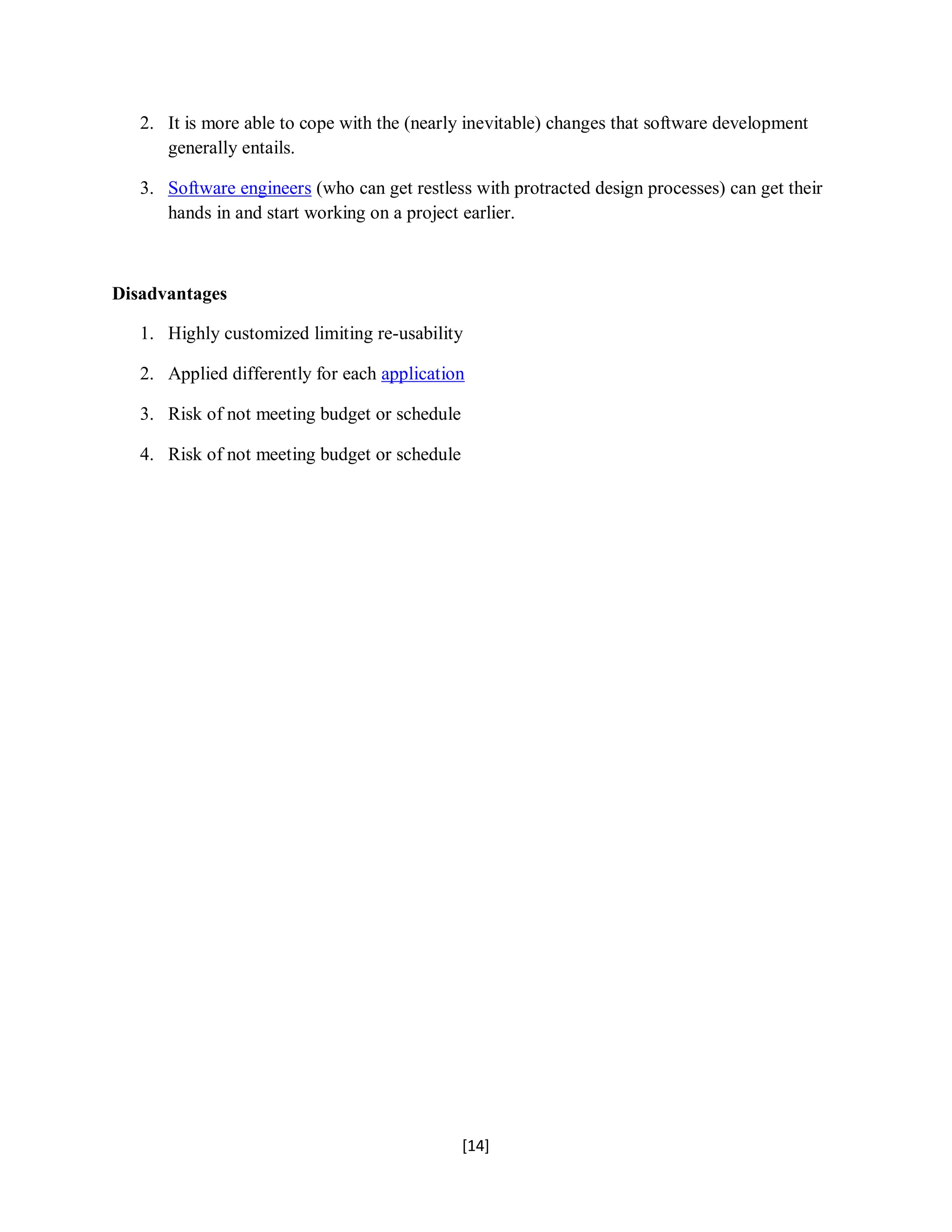 [14]
2. It is more able to cope with the (nearly inevitable) changes that software development
generally entails.
3. Software engineers (who can get restless with protracted design processes) can get their
hands in and start working on a project earlier.
Disadvantages
1. Highly customized limiting re-usability
2. Applied differently for each application
3. Risk of not meeting budget or schedule
4. Risk of not meeting budget or schedule
 