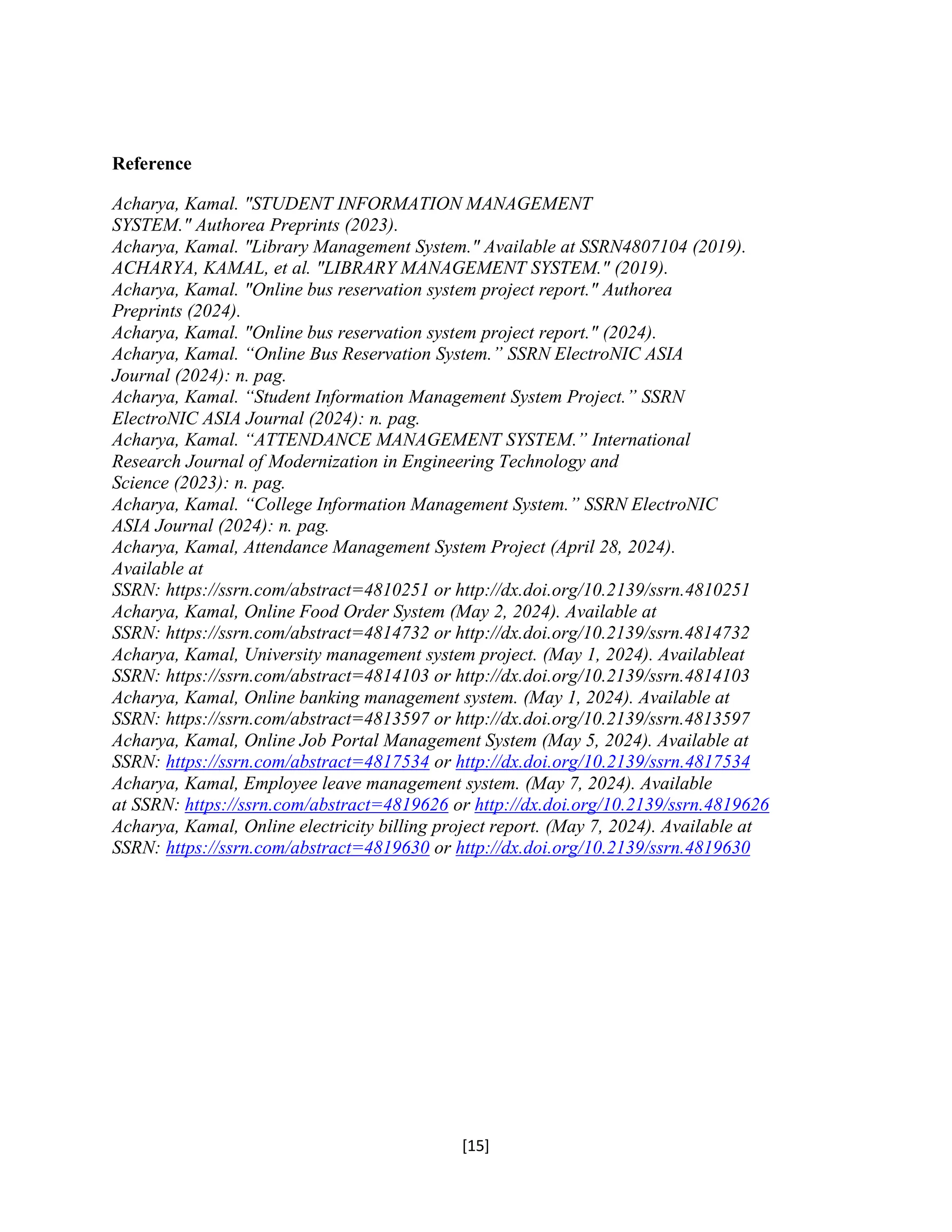 [15]
Reference
Acharya, Kamal. "STUDENT INFORMATION MANAGEMENT
SYSTEM." Authorea Preprints (2023).
Acharya, Kamal. "Library Management System." Available at SSRN4807104 (2019).
ACHARYA, KAMAL, et al. "LIBRARY MANAGEMENT SYSTEM." (2019).
Acharya, Kamal. "Online bus reservation system project report." Authorea
Preprints (2024).
Acharya, Kamal. "Online bus reservation system project report." (2024).
Acharya, Kamal. “Online Bus Reservation System.” SSRN ElectroNIC ASIA
Journal (2024): n. pag.
Acharya, Kamal. “Student Information Management System Project.” SSRN
ElectroNIC ASIA Journal (2024): n. pag.
Acharya, Kamal. “ATTENDANCE MANAGEMENT SYSTEM.” International
Research Journal of Modernization in Engineering Technology and
Science (2023): n. pag.
Acharya, Kamal. “College Information Management System.” SSRN ElectroNIC
ASIA Journal (2024): n. pag.
Acharya, Kamal, Attendance Management System Project (April 28, 2024).
Available at
SSRN: https://ssrn.com/abstract=4810251 or http://dx.doi.org/10.2139/ssrn.4810251
Acharya, Kamal, Online Food Order System (May 2, 2024). Available at
SSRN: https://ssrn.com/abstract=4814732 or http://dx.doi.org/10.2139/ssrn.4814732
Acharya, Kamal, University management system project. (May 1, 2024). Availableat
SSRN: https://ssrn.com/abstract=4814103 or http://dx.doi.org/10.2139/ssrn.4814103
Acharya, Kamal, Online banking management system. (May 1, 2024). Available at
SSRN: https://ssrn.com/abstract=4813597 or http://dx.doi.org/10.2139/ssrn.4813597
Acharya, Kamal, Online Job Portal Management System (May 5, 2024). Available at
SSRN: https://ssrn.com/abstract=4817534 or http://dx.doi.org/10.2139/ssrn.4817534
Acharya, Kamal, Employee leave management system. (May 7, 2024). Available
at SSRN: https://ssrn.com/abstract=4819626 or http://dx.doi.org/10.2139/ssrn.4819626
Acharya, Kamal, Online electricity billing project report. (May 7, 2024). Available at
SSRN: https://ssrn.com/abstract=4819630 or http://dx.doi.org/10.2139/ssrn.4819630
 
