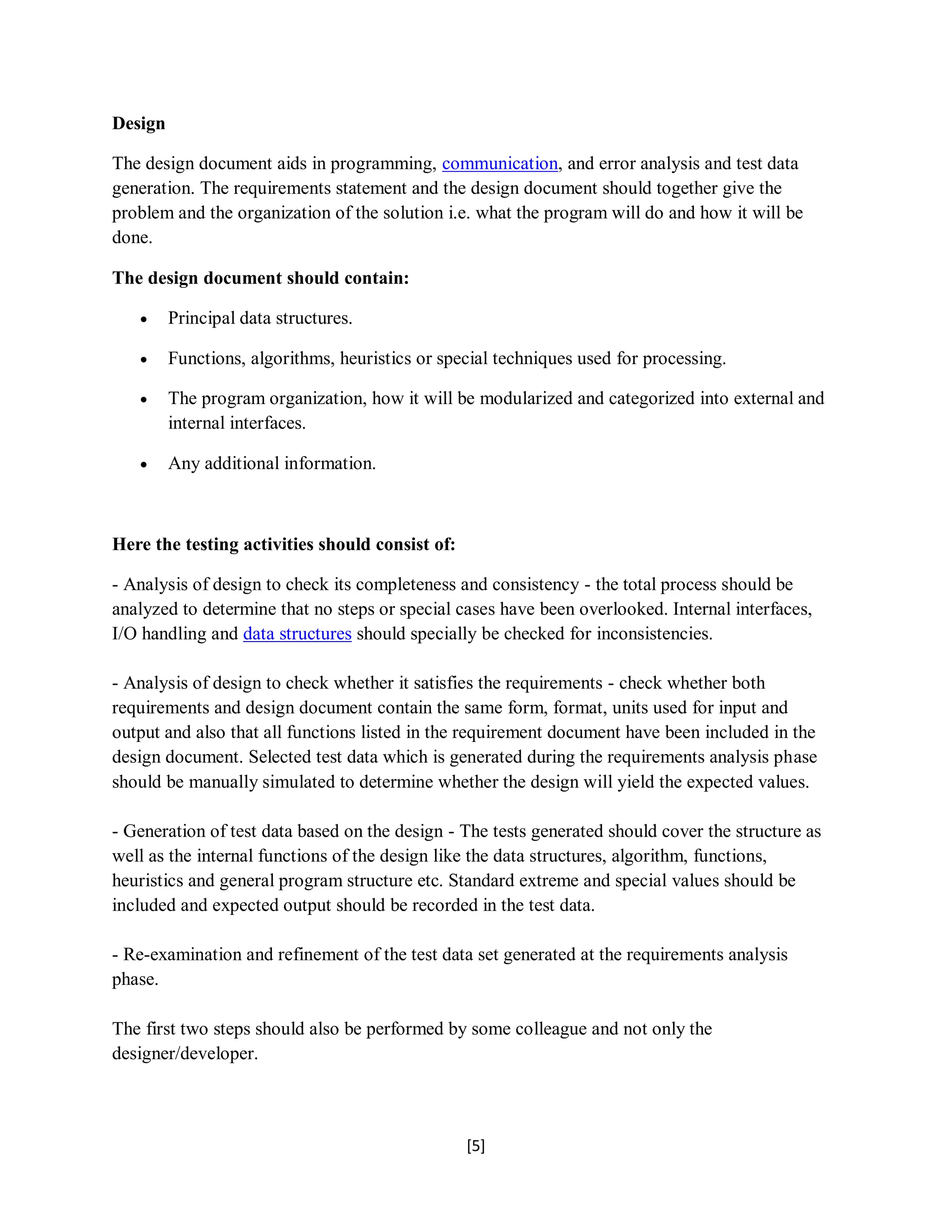[5]
Design
The design document aids in programming, communication, and error analysis and test data
generation. The requirements statement and the design document should together give the
problem and the organization of the solution i.e. what the program will do and how it will be
done.
The design document should contain:
 Principal data structures.
 Functions, algorithms, heuristics or special techniques used for processing.
 The program organization, how it will be modularized and categorized into external and
internal interfaces.
 Any additional information.
Here the testing activities should consist of:
- Analysis of design to check its completeness and consistency - the total process should be
analyzed to determine that no steps or special cases have been overlooked. Internal interfaces,
I/O handling and data structures should specially be checked for inconsistencies.
- Analysis of design to check whether it satisfies the requirements - check whether both
requirements and design document contain the same form, format, units used for input and
output and also that all functions listed in the requirement document have been included in the
design document. Selected test data which is generated during the requirements analysis phase
should be manually simulated to determine whether the design will yield the expected values.
- Generation of test data based on the design - The tests generated should cover the structure as
well as the internal functions of the design like the data structures, algorithm, functions,
heuristics and general program structure etc. Standard extreme and special values should be
included and expected output should be recorded in the test data.
- Re-examination and refinement of the test data set generated at the requirements analysis
phase.
The first two steps should also be performed by some colleague and not only the
designer/developer.
 