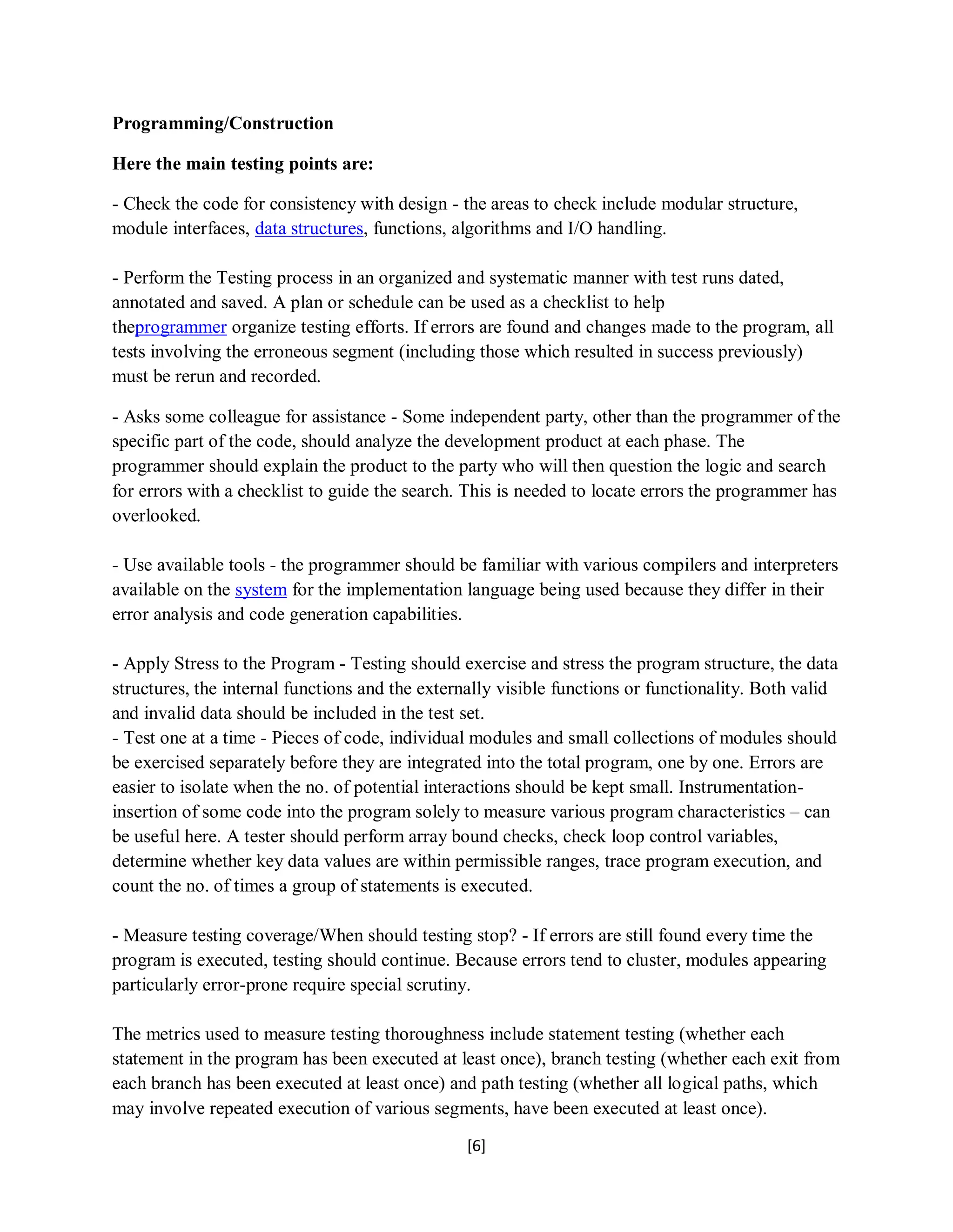 [6]
Programming/Construction
Here the main testing points are:
- Check the code for consistency with design - the areas to check include modular structure,
module interfaces, data structures, functions, algorithms and I/O handling.
- Perform the Testing process in an organized and systematic manner with test runs dated,
annotated and saved. A plan or schedule can be used as a checklist to help
theprogrammer organize testing efforts. If errors are found and changes made to the program, all
tests involving the erroneous segment (including those which resulted in success previously)
must be rerun and recorded.
- Asks some colleague for assistance - Some independent party, other than the programmer of the
specific part of the code, should analyze the development product at each phase. The
programmer should explain the product to the party who will then question the logic and search
for errors with a checklist to guide the search. This is needed to locate errors the programmer has
overlooked.
- Use available tools - the programmer should be familiar with various compilers and interpreters
available on the system for the implementation language being used because they differ in their
error analysis and code generation capabilities.
- Apply Stress to the Program - Testing should exercise and stress the program structure, the data
structures, the internal functions and the externally visible functions or functionality. Both valid
and invalid data should be included in the test set.
- Test one at a time - Pieces of code, individual modules and small collections of modules should
be exercised separately before they are integrated into the total program, one by one. Errors are
easier to isolate when the no. of potential interactions should be kept small. Instrumentation-
insertion of some code into the program solely to measure various program characteristics – can
be useful here. A tester should perform array bound checks, check loop control variables,
determine whether key data values are within permissible ranges, trace program execution, and
count the no. of times a group of statements is executed.
- Measure testing coverage/When should testing stop? - If errors are still found every time the
program is executed, testing should continue. Because errors tend to cluster, modules appearing
particularly error-prone require special scrutiny.
The metrics used to measure testing thoroughness include statement testing (whether each
statement in the program has been executed at least once), branch testing (whether each exit from
each branch has been executed at least once) and path testing (whether all logical paths, which
may involve repeated execution of various segments, have been executed at least once).
 