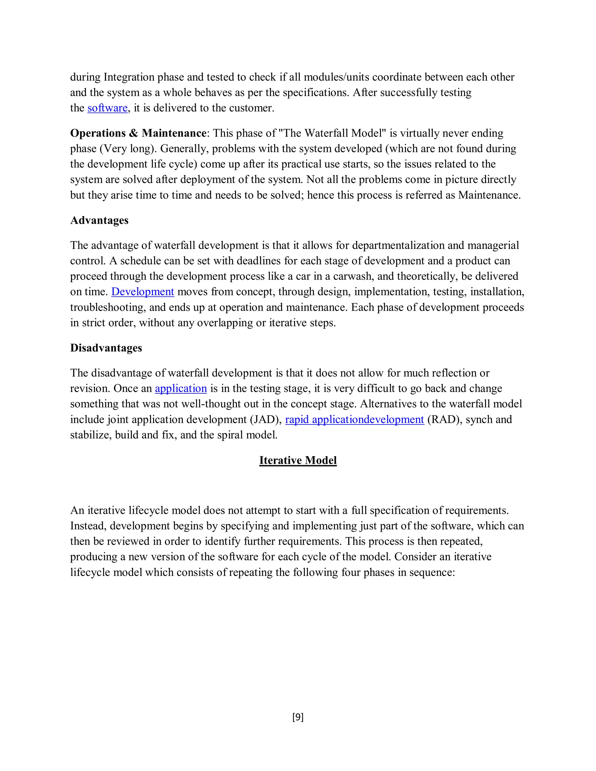 [9]
during Integration phase and tested to check if all modules/units coordinate between each other
and the system as a whole behaves as per the specifications. After successfully testing
the software, it is delivered to the customer.
Operations & Maintenance: This phase of "The Waterfall Model" is virtually never ending
phase (Very long). Generally, problems with the system developed (which are not found during
the development life cycle) come up after its practical use starts, so the issues related to the
system are solved after deployment of the system. Not all the problems come in picture directly
but they arise time to time and needs to be solved; hence this process is referred as Maintenance.
Advantages
The advantage of waterfall development is that it allows for departmentalization and managerial
control. A schedule can be set with deadlines for each stage of development and a product can
proceed through the development process like a car in a carwash, and theoretically, be delivered
on time. Development moves from concept, through design, implementation, testing, installation,
troubleshooting, and ends up at operation and maintenance. Each phase of development proceeds
in strict order, without any overlapping or iterative steps.
Disadvantages
The disadvantage of waterfall development is that it does not allow for much reflection or
revision. Once an application is in the testing stage, it is very difficult to go back and change
something that was not well-thought out in the concept stage. Alternatives to the waterfall model
include joint application development (JAD), rapid applicationdevelopment (RAD), synch and
stabilize, build and fix, and the spiral model.
Iterative Model
An iterative lifecycle model does not attempt to start with a full specification of requirements.
Instead, development begins by specifying and implementing just part of the software, which can
then be reviewed in order to identify further requirements. This process is then repeated,
producing a new version of the software for each cycle of the model. Consider an iterative
lifecycle model which consists of repeating the following four phases in sequence:
 
