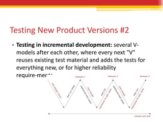 Testing New Product Versions #2
• Testing in incremental development: several V-
  models after each other, where every next "V"
  reuses existing test material and adds the tests for
  everything new, or for higher reliability
  require-ments.
 