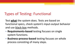 Types of Testing: Functional
Test what the system does. Tests are based on
functional specs, check system’s input-output behavior
and use black-box methods.
• Requirements-based testing focuses on single
  system functions.
• Business-process-based testing focuses on whole
  process consisting of many steps.
 