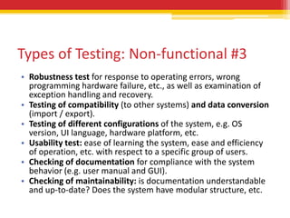 Types of Testing: Non-functional #3
• Robustness test for response to operating errors, wrong
  programming hardware failure, etc., as well as examination of
  exception handling and recovery.
• Testing of compatibility (to other systems) and data conversion
  (import / export).
• Testing of different configurations of the system, e.g. OS
  version, UI language, hardware platform, etc.
• Usability test: ease of learning the system, ease and efficiency
  of operation, etc. with respect to a specific group of users.
• Checking of documentation for compliance with the system
  behavior (e.g. user manual and GUI).
• Checking of maintainability: is documentation understandable
  and up-to-date? Does the system have modular structure, etc.
 