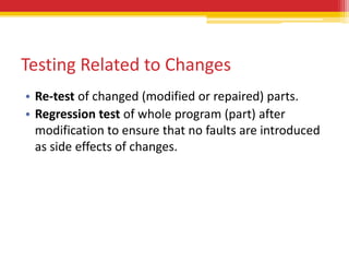 Testing Related to Changes
• Re-test of changed (modified or repaired) parts.
• Regression test of whole program (part) after
  modification to ensure that no faults are introduced
  as side effects of changes.
 