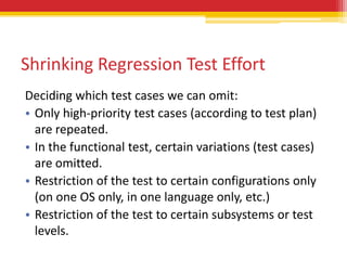 Shrinking Regression Test Effort
Deciding which test cases we can omit:
• Only high-priority test cases (according to test plan)
  are repeated.
• In the functional test, certain variations (test cases)
  are omitted.
• Restriction of the test to certain configurations only
  (on one OS only, in one language only, etc.)
• Restriction of the test to certain subsystems or test
  levels.
 