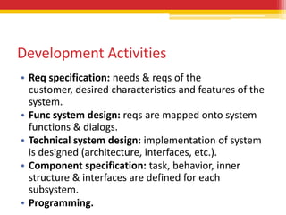 Development Activities
• Req specification: needs & reqs of the
  customer, desired characteristics and features of the
  system.
• Func system design: reqs are mapped onto system
  functions & dialogs.
• Technical system design: implementation of system
  is designed (architecture, interfaces, etc.).
• Component specification: task, behavior, inner
  structure & interfaces are defined for each
  subsystem.
• Programming.
 