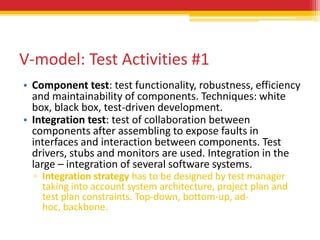 V-model: Test Activities #1
• Component test: test functionality, robustness, efficiency
  and maintainability of components. Techniques: white
  box, black box, test-driven development.
• Integration test: test of collaboration between
  components after assembling to expose faults in
  interfaces and interaction between components. Test
  drivers, stubs and monitors are used. Integration in the
  large – integration of several software systems.
  ▫ Integration strategy has to be designed by test manager
    taking into account system architecture, project plan and
    test plan constraints. Top-down, bottom-up, ad-
    hoc, backbone.
 